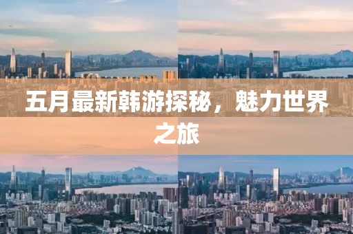 五月最新韩游探秘，魅力世界之旅
