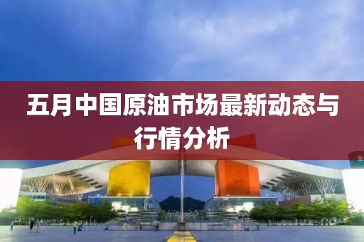 五月中国原油市场最新动态与行情分析