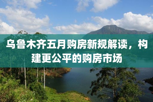 乌鲁木齐五月购房新规解读，构建更公平的购房市场
