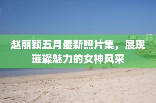赵丽颖五月最新照片集，展现璀璨魅力的女神风采