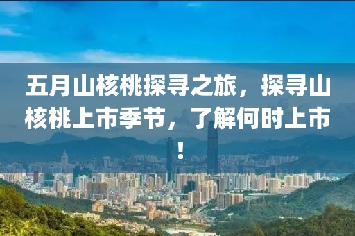 五月山核桃探寻之旅，探寻山核桃上市季节，了解何时上市！