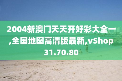 2004新澳门天天开好彩大全一,全国地图高清版最新,vShop31.70.80