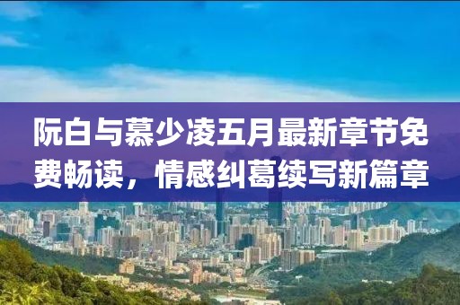 阮白与慕少凌五月最新章节免费畅读，情感纠葛续写新篇章