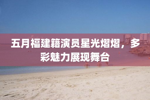 五月福建籍演员星光熠熠，多彩魅力展现舞台