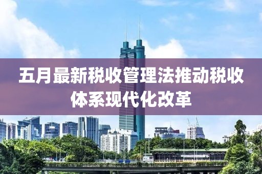 五月最新税收管理法推动税收体系现代化改革