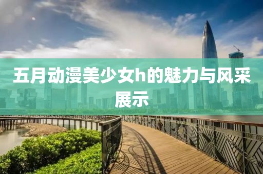 五月动漫美少女h的魅力与风采展示