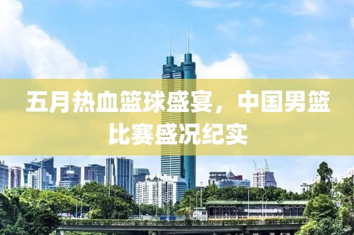 五月热血篮球盛宴，中国男篮比赛盛况纪实