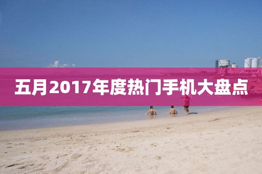 五月2017年度热门手机大盘点