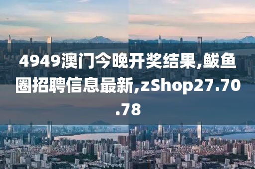 4949澳门今晚开奖结果,鲅鱼圈招聘信息最新,zShop27.70.78