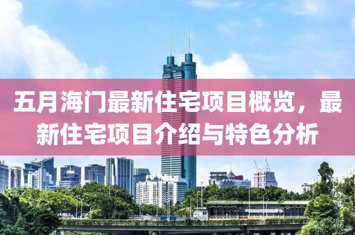五月海门最新住宅项目概览，最新住宅项目介绍与特色分析