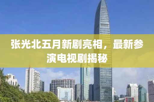 张光北五月新剧亮相，最新参演电视剧揭秘