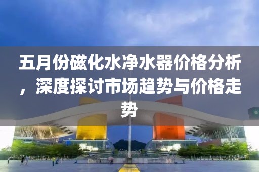 五月份磁化水净水器价格分析，深度探讨市场趋势与价格走势