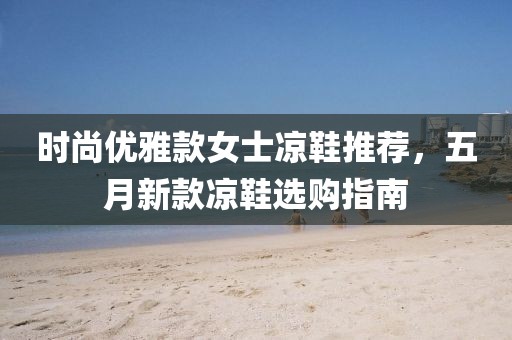 时尚优雅款女士凉鞋推荐，五月新款凉鞋选购指南