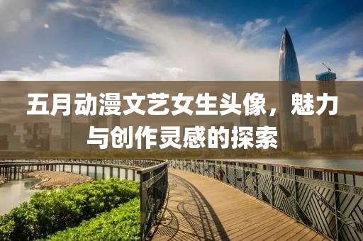 五月动漫文艺女生头像，魅力与创作灵感的探索