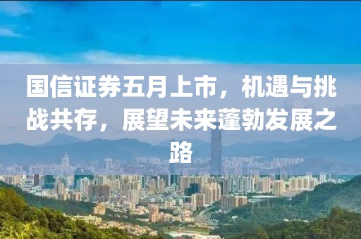 国信证券五月上市，机遇与挑战共存，展望未来蓬勃发展之路