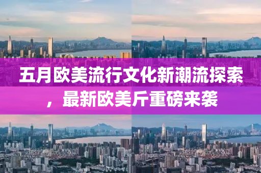 五月欧美流行文化新潮流探索，最新欧美斤重磅来袭