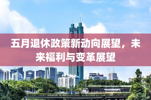 五月退休政策新动向展望，未来福利与变革展望