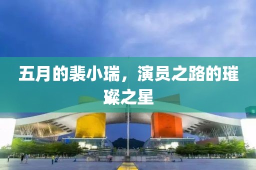 五月的裴小瑞，演员之路的璀璨之星