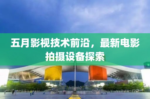 五月影视技术前沿，最新电影拍摄设备探索