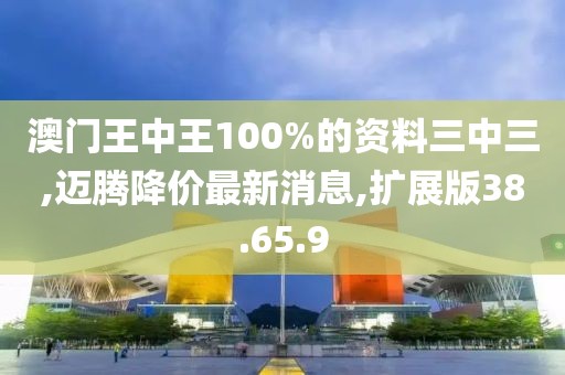 澳门王中王100%的资料三中三,迈腾降价最新消息,扩展版38.65.9