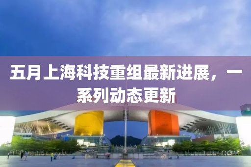 五月上海科技重组最新进展，一系列动态更新