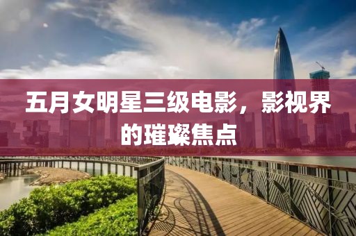 五月女明星三级电影，影视界的璀璨焦点