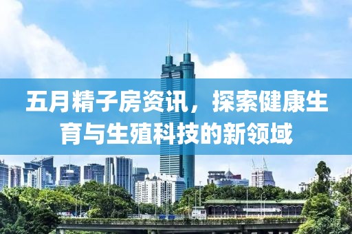五月精子房资讯，探索健康生育与生殖科技的新领域