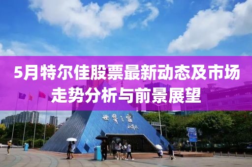 5月特尔佳股票最新动态及市场走势分析与前景展望