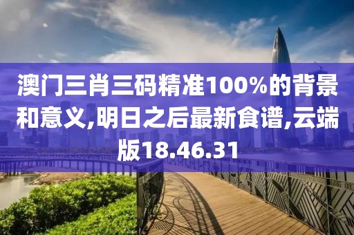 澳门三肖三码精准100%的背景和意义,明日之后最新食谱,云端版18.46.31