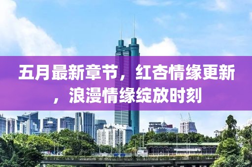 五月最新章节，红杏情缘更新，浪漫情缘绽放时刻