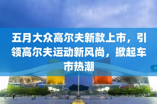 五月大众高尔夫新款上市，引领高尔夫运动新风尚，掀起车市热潮