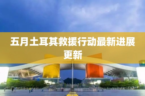 五月土耳其救援行动最新进展更新