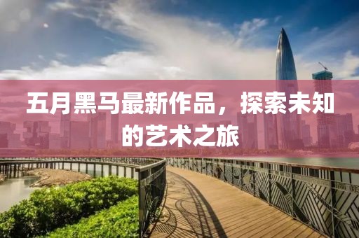 五月黑马最新作品，探索未知的艺术之旅