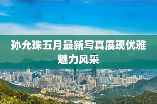 孙允珠五月最新写真展现优雅魅力风采