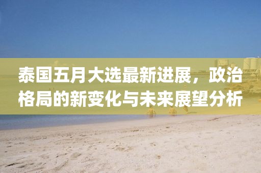 泰国五月大选最新进展，政治格局的新变化与未来展望分析
