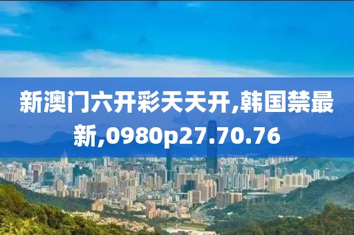 新澳门六开彩天天开,韩国禁最新,0980p27.70.76