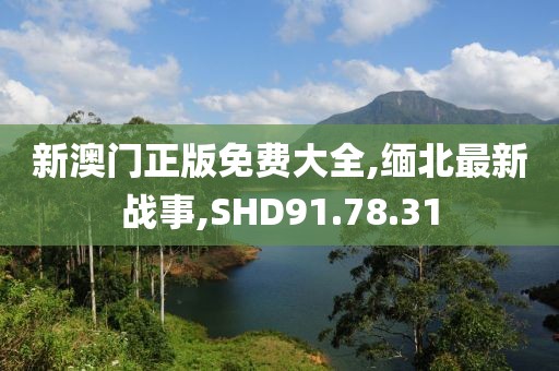 新澳门正版免费大全,缅北最新战事,SHD91.78.31