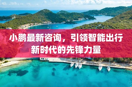 小鹏最新咨询，引领智能出行新时代的先锋力量