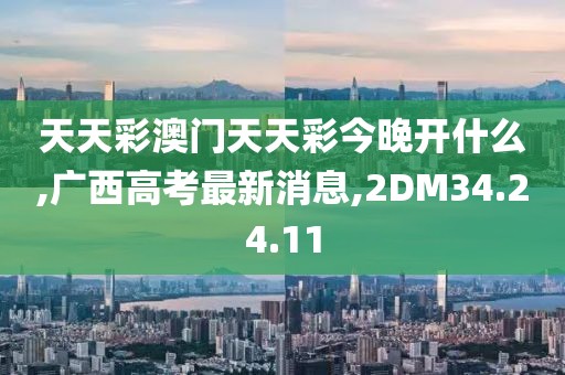 天天彩澳门天天彩今晚开什么,广西高考最新消息,2DM34.24.11