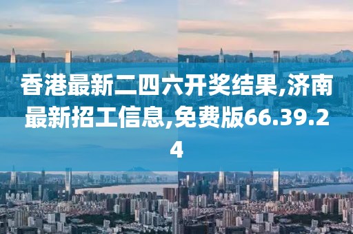 香港最新二四六开奖结果,济南最新招工信息,免费版66.39.24
