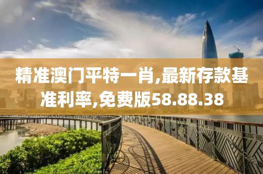 精准澳门平特一肖,最新存款基准利率,免费版58.88.38