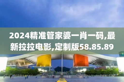 2024精准管家婆一肖一码,最新拉拉电影,定制版58.85.89