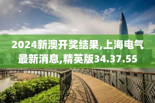 2024新澳开奖结果,上海电气最新消息,精英版34.37.55