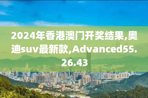 2024年香港澳门开奖结果,奥迪suv最新款,Advanced55.26.43