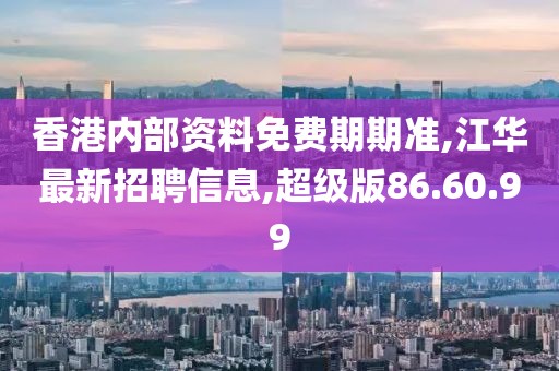 香港内部资料免费期期准,江华最新招聘信息,超级版86.60.99