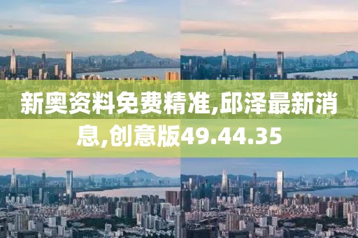 新奥资料免费精准,邱泽最新消息,创意版49.44.35