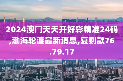 2024澳门天天开好彩精准24码,渤海轮渡最新消息,复刻款76.79.17