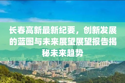 长春高新最新纪要，创新发展的蓝图与未来展望展望报告揭秘未来趋势