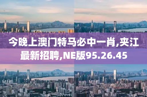 今晚上澳门特马必中一肖,夹江最新招聘,NE版95.26.45