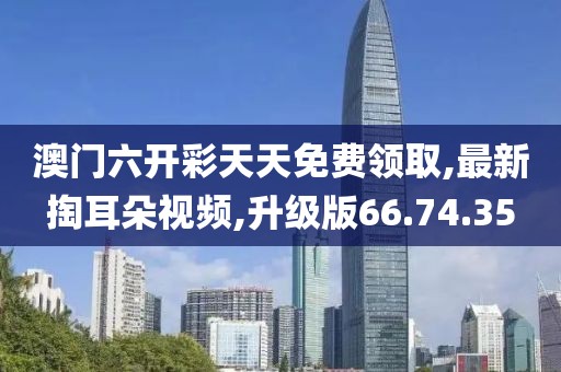 澳门六开彩天天免费领取,最新掏耳朵视频,升级版66.74.35